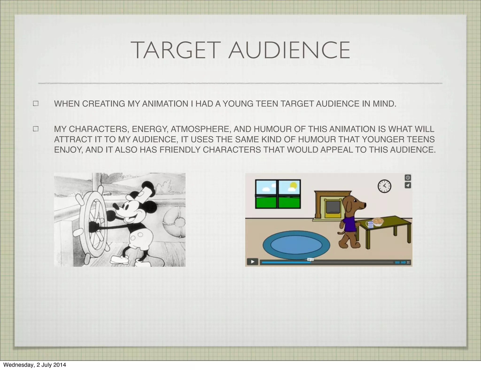 TARGET AUDIENCE
WHEN CREATING MY ANIMATION I HAD A YOUNG TEEN TARGET AUDIENCE IN MIND.
MY CHARACTERS, ENERGY, ATMOSPHERE, AND HUMOUR OF THIS ANIMATION IS WHAT WILL
ATTRACT IT TO MY AUDIENCE, IT USES THE SAME KIND OF HUMOUR THAT YOUNGER TEENS
ENJOY, AND IT ALSO HAS FRIENDLY CHARACTERS THAT WOULD APPEAL TO THIS AUDIENCE.
Wednesday, 2 July 2014
 