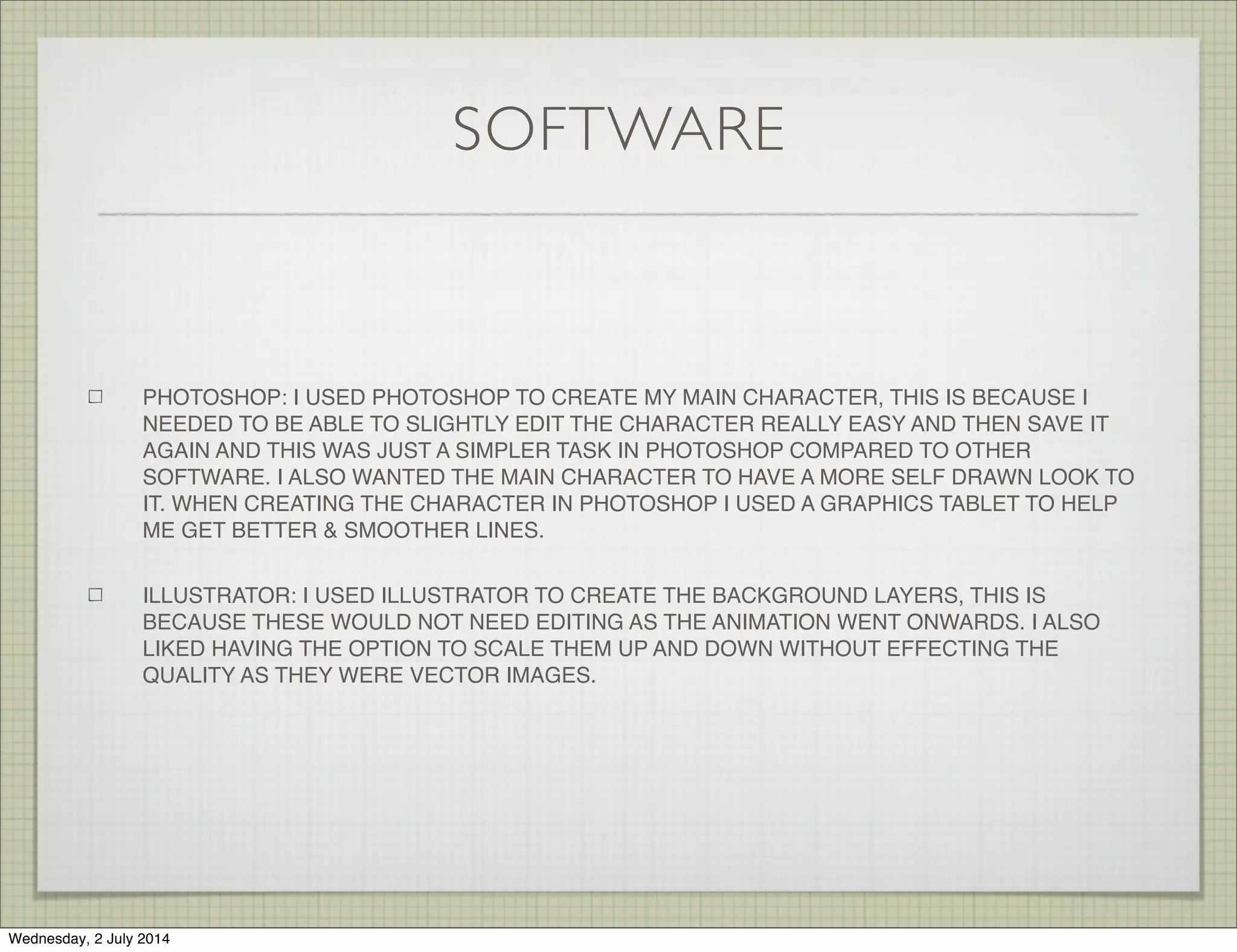SOFTWARE
PHOTOSHOP: I USED PHOTOSHOP TO CREATE MY MAIN CHARACTER, THIS IS BECAUSE I
NEEDED TO BE ABLE TO SLIGHTLY EDIT THE CHARACTER REALLY EASY AND THEN SAVE IT
AGAIN AND THIS WAS JUST A SIMPLER TASK IN PHOTOSHOP COMPARED TO OTHER
SOFTWARE. I ALSO WANTED THE MAIN CHARACTER TO HAVE A MORE SELF DRAWN LOOK TO
IT. WHEN CREATING THE CHARACTER IN PHOTOSHOP I USED A GRAPHICS TABLET TO HELP
ME GET BETTER & SMOOTHER LINES.
ILLUSTRATOR: I USED ILLUSTRATOR TO CREATE THE BACKGROUND LAYERS, THIS IS
BECAUSE THESE WOULD NOT NEED EDITING AS THE ANIMATION WENT ONWARDS. I ALSO
LIKED HAVING THE OPTION TO SCALE THEM UP AND DOWN WITHOUT EFFECTING THE
QUALITY AS THEY WERE VECTOR IMAGES.
Wednesday, 2 July 2014
 