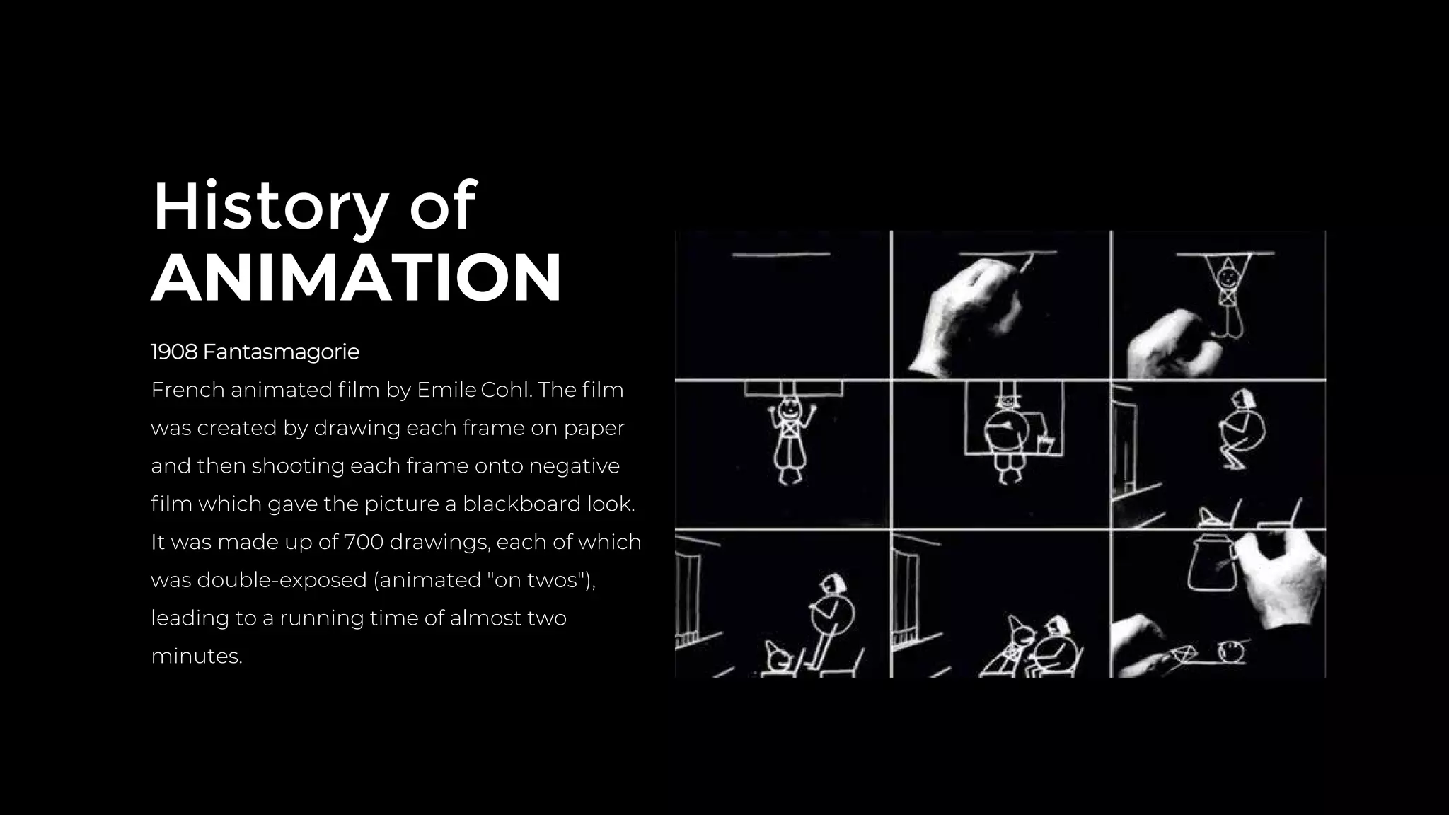 History of
ANIMATION
1908 Fantasmagorie
French animated ﬁlm by Emile Cohl. The ﬁlm
was created by drawing each frame on paper
and then shooting each frame onto negative
ﬁlm which gave the picture a blackboard look.
It was made up of 700 drawings, each of which
was double-exposed (animated "on twos"),
leading to a running time of almost two
minutes.
 
