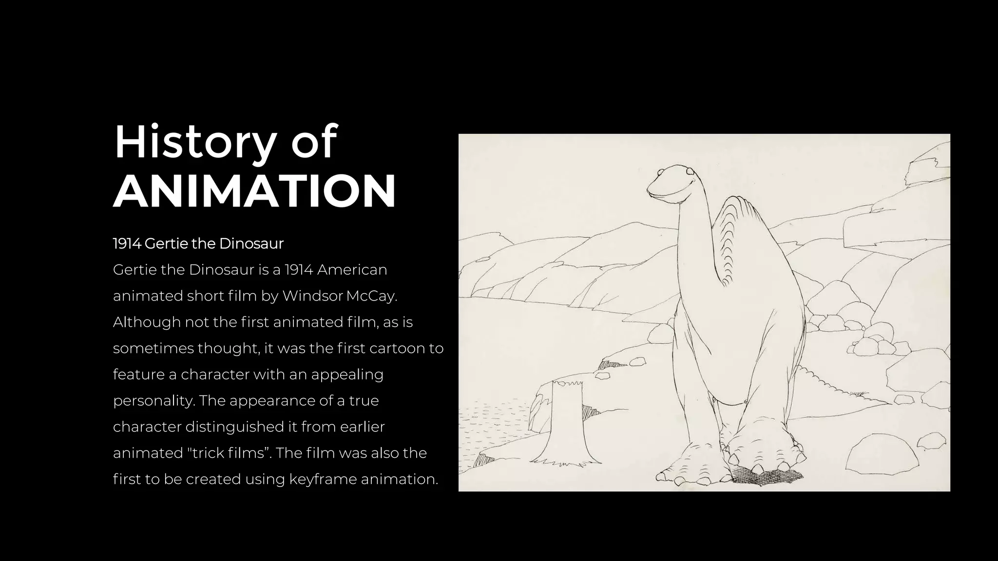 History of
ANIMATION
1914 Gertie the Dinosaur
Gertie the Dinosaur is a 1914 American
animated short ﬁlm by Windsor McCay.
Although not the ﬁrst animated ﬁlm, as is
sometimes thought, it was the ﬁrst cartoon to
feature a character with an appealing
personality. The appearance of a true
character distinguished it from earlier
animated "trick ﬁlms”. The ﬁlm was also the
ﬁrst to be created using keyframe animation.
 