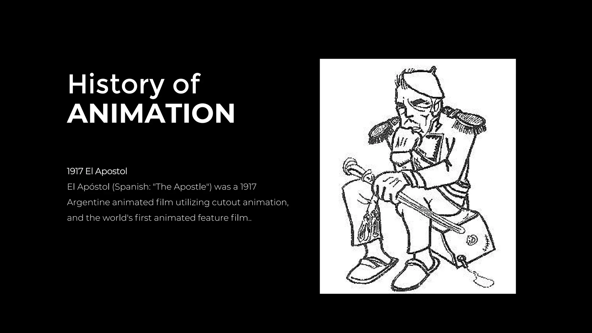 History of
ANIMATION
1917 El Apostol
El Apóstol (Spanish: "The Apostle") was a 1917
Argentine animated ﬁlm utilizing cutout animation,
and the world's ﬁrst animated feature ﬁlm..
 