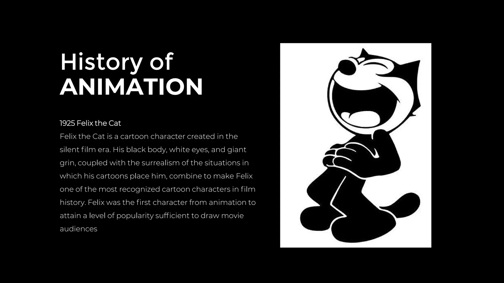 History of
ANIMATION
1925 Felix the Cat
Felix the Cat is a cartoon character created in the
silent ﬁlm era. His black body, white eyes, and giant
grin, coupled with the surrealism of the situations in
which his cartoons place him, combine to make Felix
one of the most recognized cartoon characters in ﬁlm
history. Felix was the ﬁrst character from animation to
attain a level of popularity sufﬁcient to draw movie
audiences
 