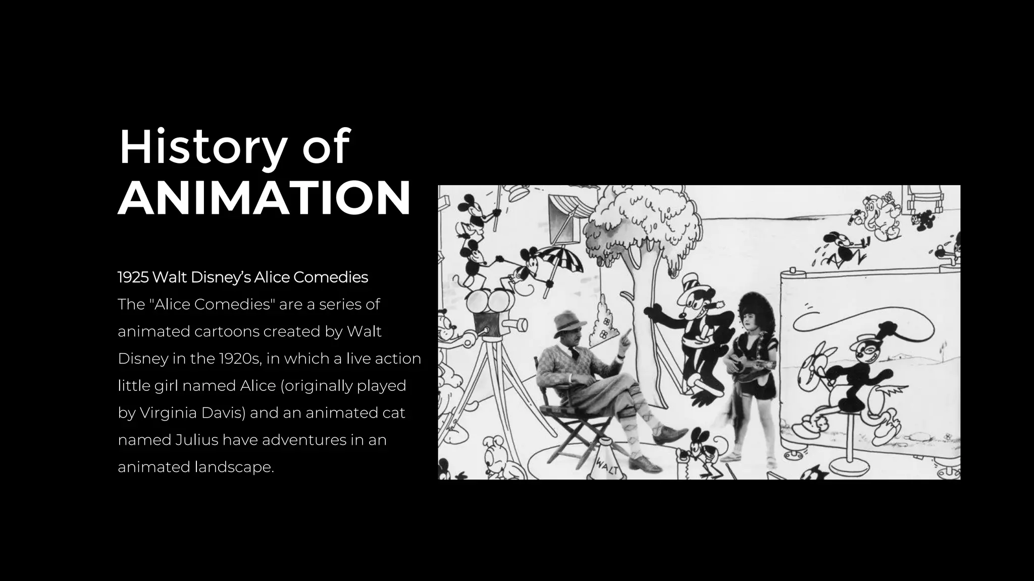 History of
ANIMATION
1925 Walt Disney’s Alice Comedies
The "Alice Comedies" are a series of
animated cartoons created by Walt
Disney in the 1920s, in which a live action
little girl named Alice (originally played
by Virginia Davis) and an animated cat
named Julius have adventures in an
animated landscape.
 