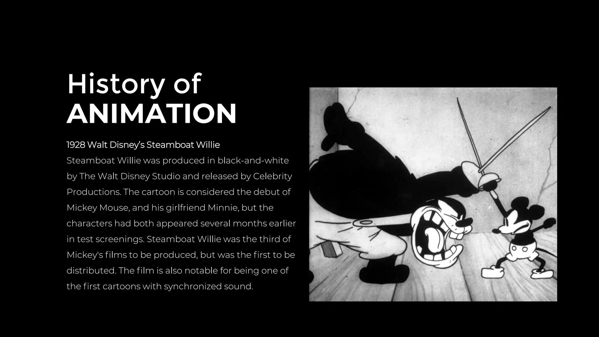 History of
ANIMATION
1928 Walt Disney’s Steamboat Willie
Steamboat Willie was produced in black-and-white
by The Walt Disney Studio and released by Celebrity
Productions. The cartoon is considered the debut of
Mickey Mouse, and his girlfriend Minnie, but the
characters had both appeared several months earlier
in test screenings. Steamboat Willie was the third of
Mickey's ﬁlms to be produced, but was the ﬁrst to be
distributed. The ﬁlm is also notable for being one of
the ﬁrst cartoons with synchronized sound.
 