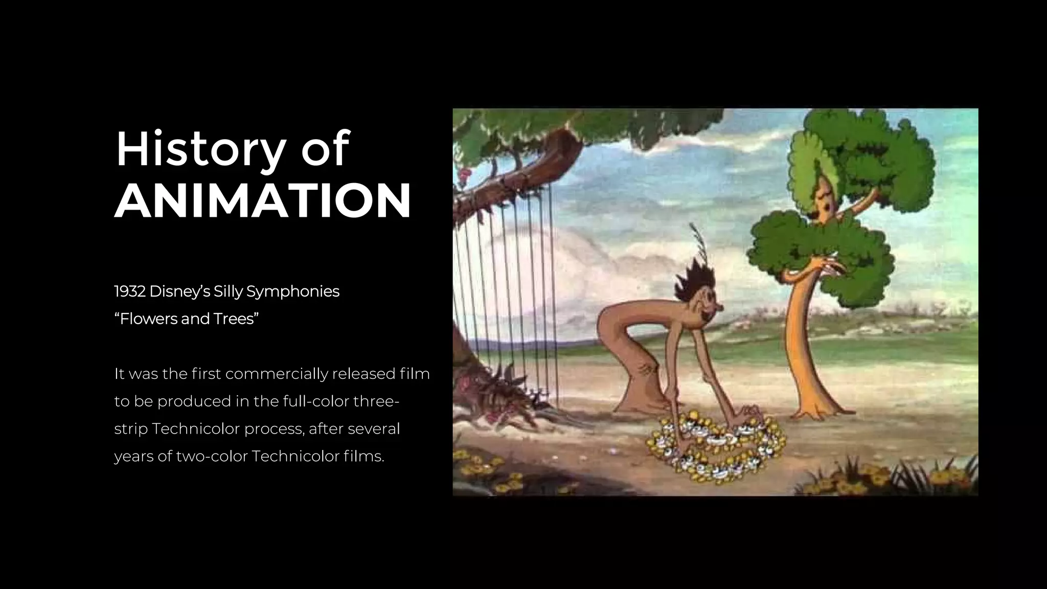 History of
ANIMATION
1932 Disney’s Silly Symphonies
“Flowers and Trees”
It was the ﬁrst commercially released ﬁlm
to be produced in the full-color three-
strip Technicolor process, after several
years of two-color Technicolor ﬁlms.
 