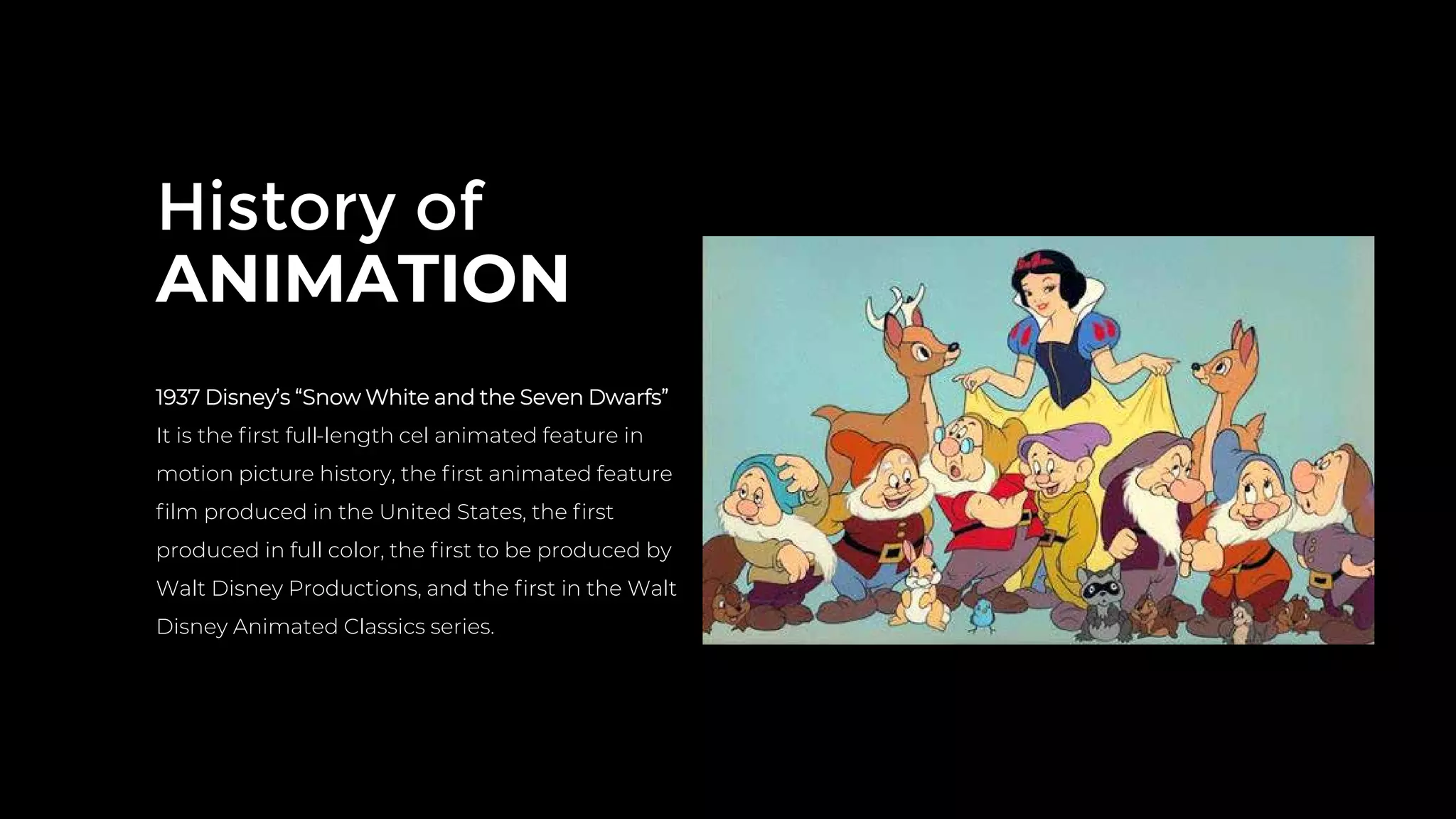 History of
ANIMATION
1937 Disney’s “Snow White and the Seven Dwarfs”
It is the ﬁrst full-length cel animated feature in
motion picture history, the ﬁrst animated feature
ﬁlm produced in the United States, the ﬁrst
produced in full color, the ﬁrst to be produced by
Walt Disney Productions, and the ﬁrst in the Walt
Disney Animated Classics series.
 