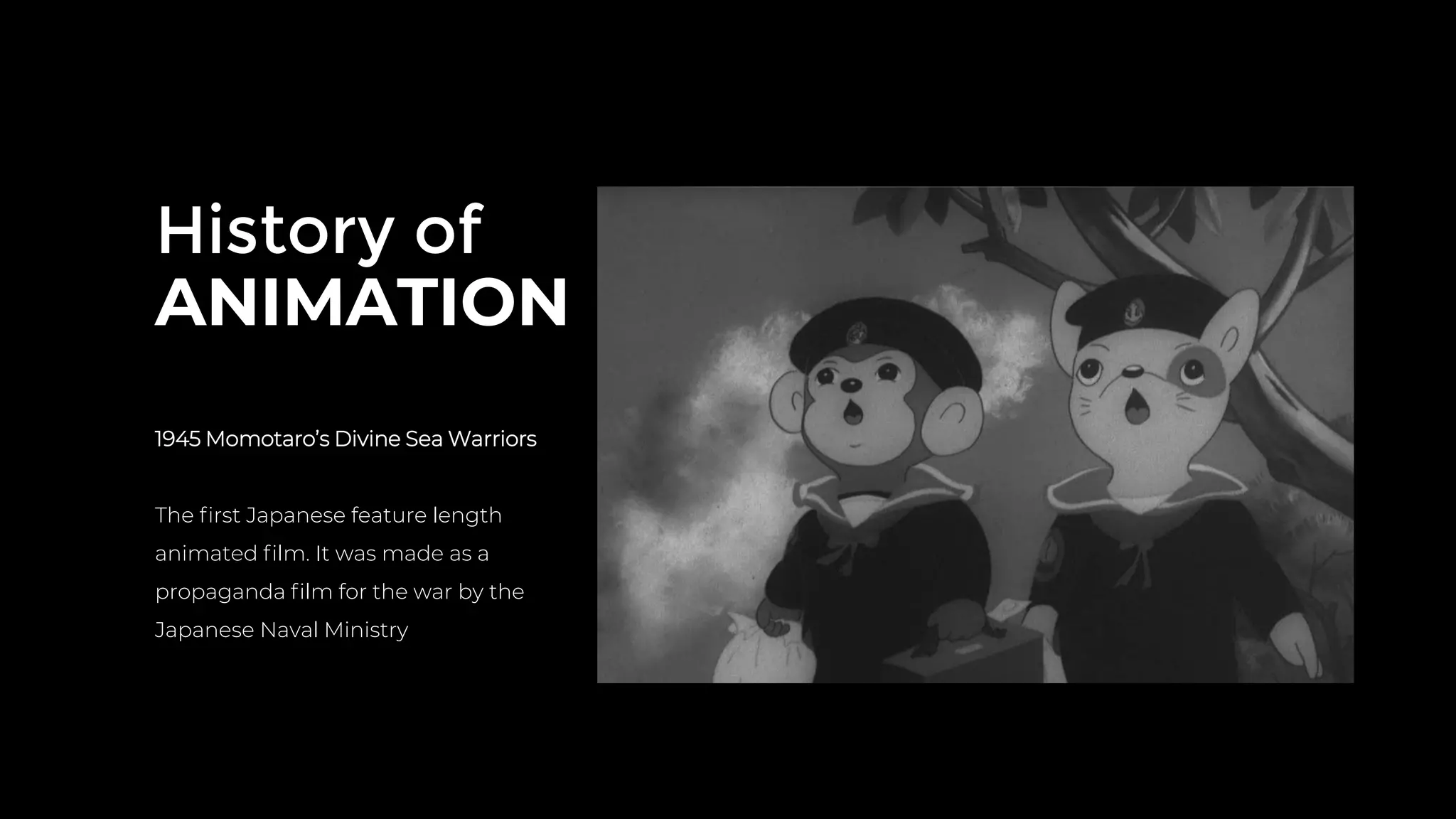 History of
ANIMATION
1945 Momotaro’s Divine Sea Warriors
The ﬁrst Japanese feature length
animated ﬁlm. It was made as a
propaganda ﬁlm for the war by the
Japanese Naval Ministry
 