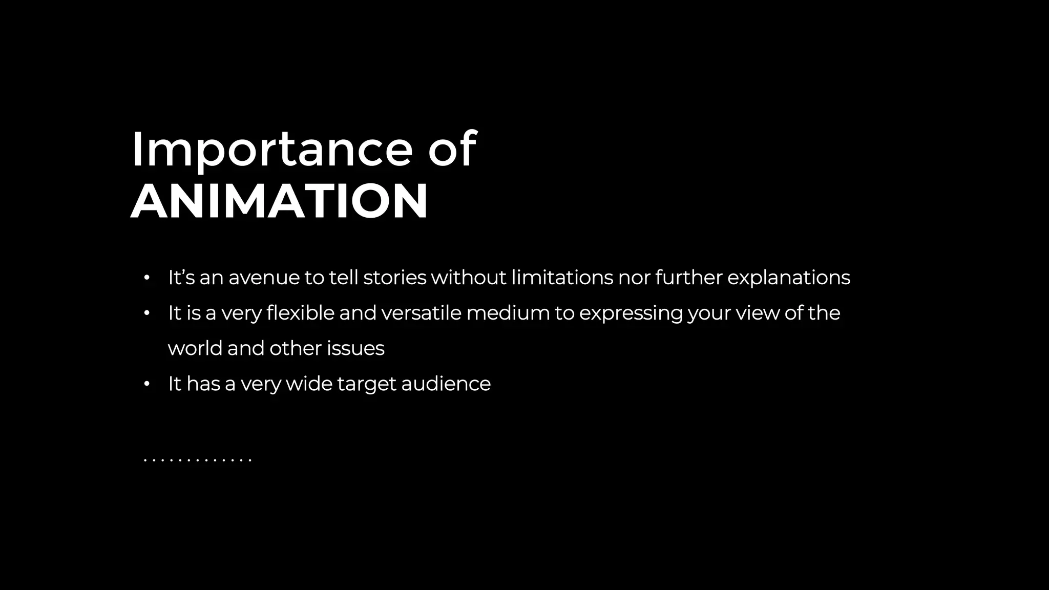 Importance of
ANIMATION
• It’s an avenue to tell stories without limitations nor further explanations
• It is a very flexible and versatile medium to expressing your view of the
world and other issues
• It has a very wide target audience
. . . . . . . . . . . . .
 