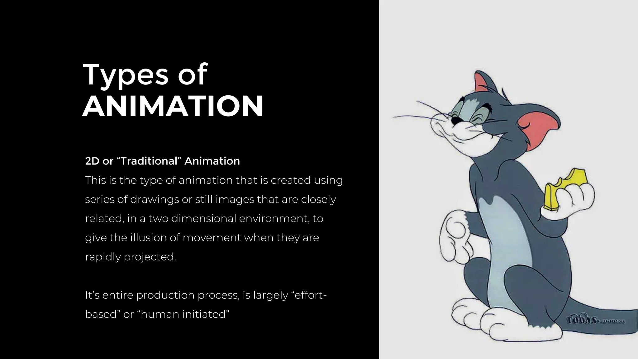 Types of
ANIMATION
2D or “Traditional” Animation
This is the type of animation that is created using
series of drawings or still images that are closely
related, in a two dimensional environment, to
give the illusion of movement when they are
rapidly projected.
It’s entire production process, is largely “effort-
based” or “human initiated”
 