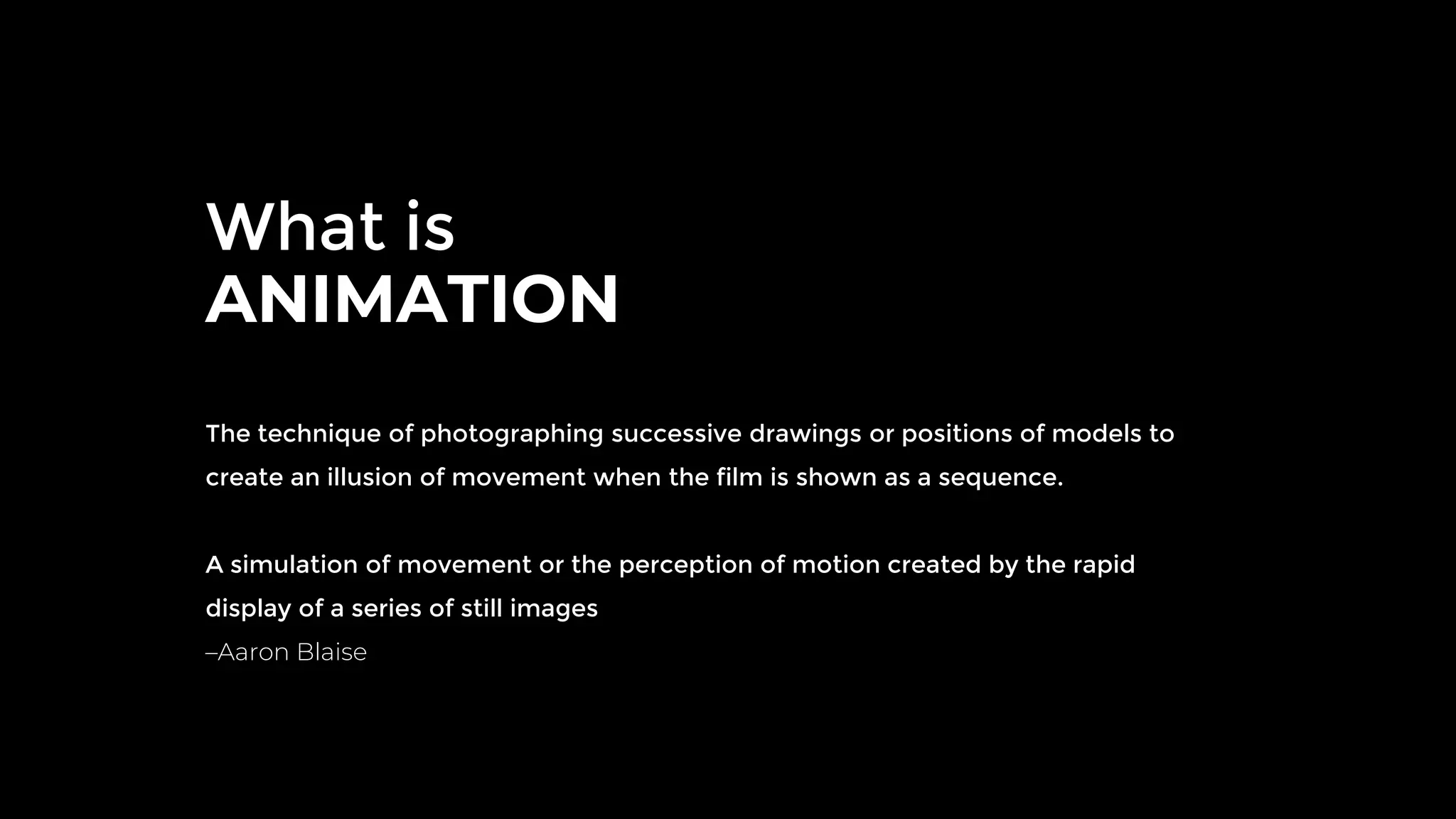 What is
ANIMATION
The technique of photographing successive drawings or positions of models to
create an illusion of movement when the film is shown as a sequence.
A simulation of movement or the perception of motion created by the rapid
display of a series of still images
–Aaron Blaise
 