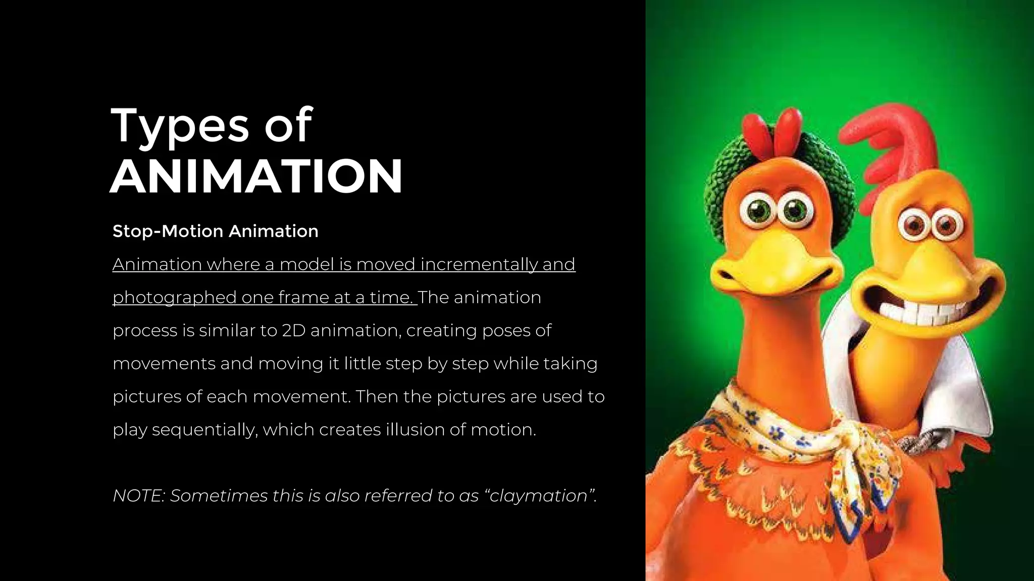 Types of
ANIMATION
Stop-Motion Animation
Animation where a model is moved incrementally and
photographed one frame at a time. The animation
process is similar to 2D animation, creating poses of
movements and moving it little step by step while taking
pictures of each movement. Then the pictures are used to
play sequentially, which creates illusion of motion.
NOTE: Sometimes this is also referred to as “claymation”.
 
