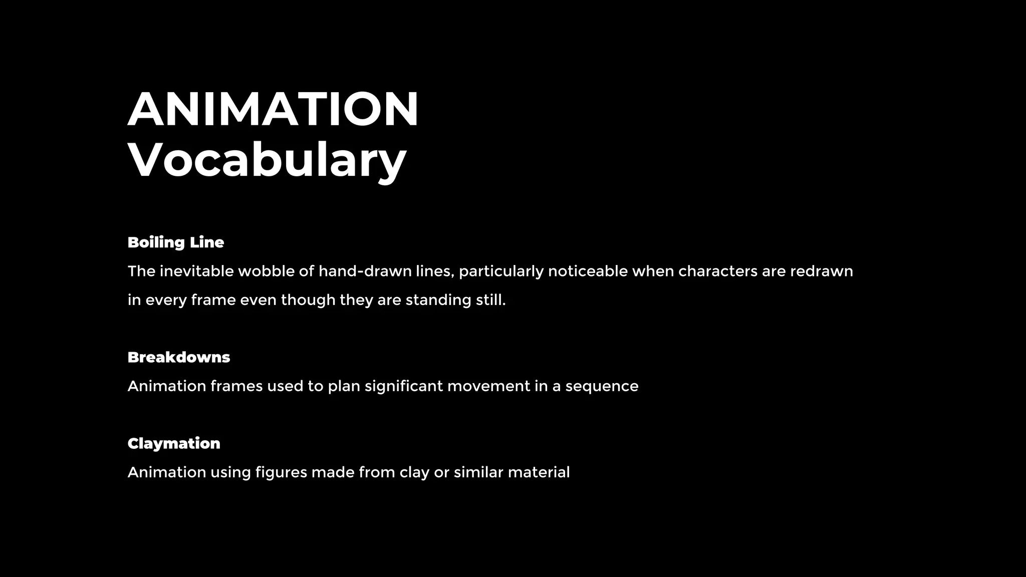 ANIMATION
Vocabulary
Boiling Line
The inevitable wobble of hand-drawn lines, particularly noticeable when characters are redrawn
in every frame even though they are standing still.
Breakdowns
Animation frames used to plan significant movement in a sequence
Claymation
Animation using figures made from clay or similar material
 