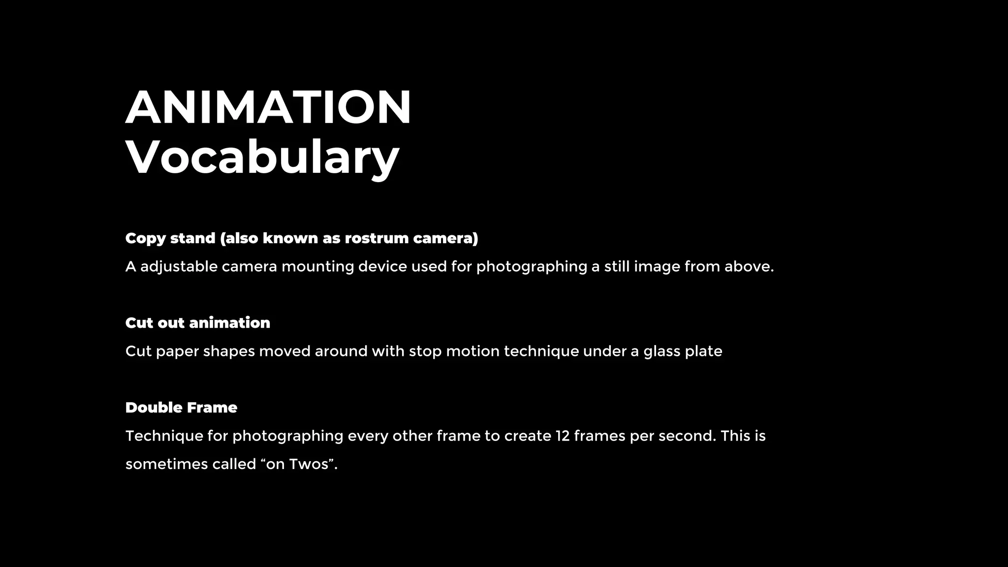 ANIMATION
Vocabulary
Copy stand (also known as rostrum camera)
A adjustable camera mounting device used for photographing a still image from above.
Cut out animation
Cut paper shapes moved around with stop motion technique under a glass plate
Double Frame
Technique for photographing every other frame to create 12 frames per second. This is
sometimes called “on Twos”.
 