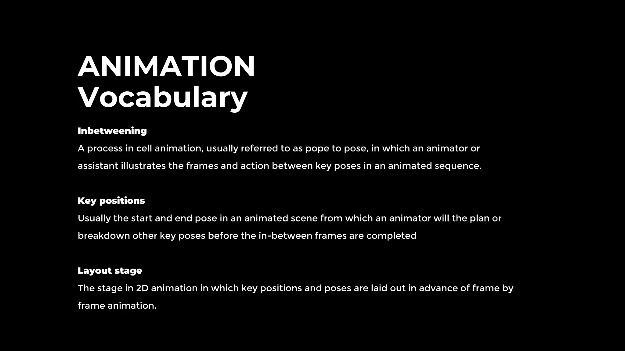 ANIMATION
Vocabulary
Inbetweening
A process in cell animation, usually referred to as pope to pose, in which an animator or
assistant illustrates the frames and action between key poses in an animated sequence.
Key positions
Usually the start and end pose in an animated scene from which an animator will the plan or
breakdown other key poses before the in-between frames are completed
Layout stage
The stage in 2D animation in which key positions and poses are laid out in advance of frame by
frame animation.
 
