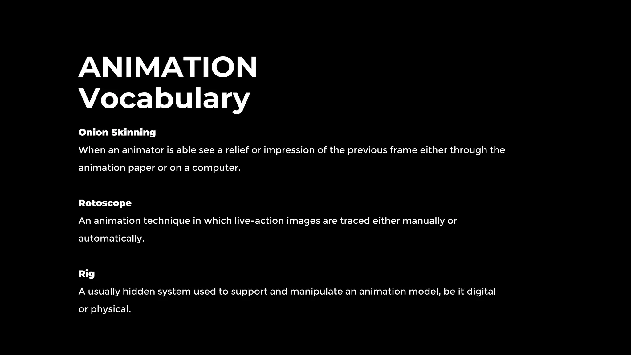 ANIMATION
Vocabulary
Onion Skinning
When an animator is able see a relief or impression of the previous frame either through the
animation paper or on a computer.
Rotoscope
An animation technique in which live-action images are traced either manually or
automatically.
Rig
A usually hidden system used to support and manipulate an animation model, be it digital
or physical.
 