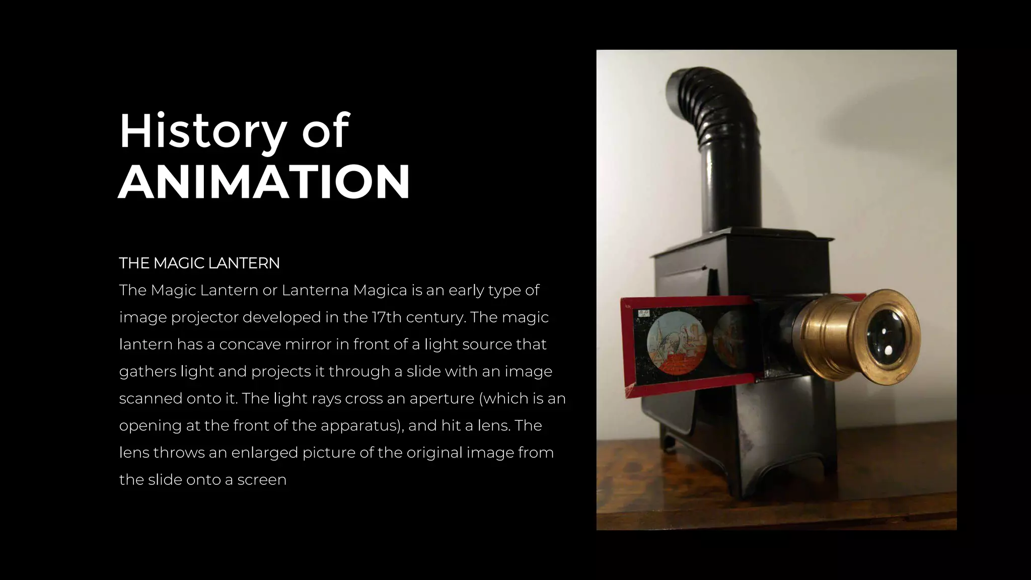 History of
ANIMATION
THE MAGIC LANTERN
The Magic Lantern or Lanterna Magica is an early type of
image projector developed in the 17th century. The magic
lantern has a concave mirror in front of a light source that
gathers light and projects it through a slide with an image
scanned onto it. The light rays cross an aperture (which is an
opening at the front of the apparatus), and hit a lens. The
lens throws an enlarged picture of the original image from
the slide onto a screen
 