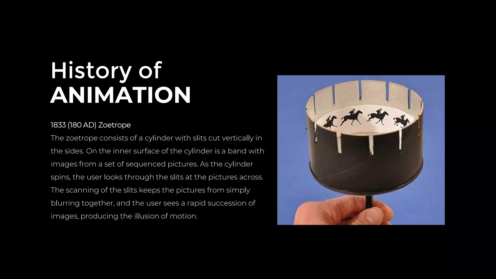 History of
ANIMATION
1833 (180 AD) Zoetrope
The zoetrope consists of a cylinder with slits cut vertically in
the sides. On the inner surface of the cylinder is a band with
images from a set of sequenced pictures. As the cylinder
spins, the user looks through the slits at the pictures across.
The scanning of the slits keeps the pictures from simply
blurring together, and the user sees a rapid succession of
images, producing the illusion of motion.
 