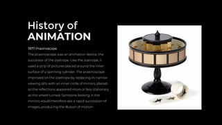 History of
ANIMATION
1877 Praxinoscope
The praxinoscope was an animation device, the
successor of the zoetrope. Like the zoetrope, it
used a strip of pictures placed around the inner
surface of a spinning cylinder. The praxinoscope
improved on the zoetrope by replacing its narrow
viewing slits with an inner circle of mirrors, placed
so the reﬂections appeared more or less stationary
as the wheel turned. Someone looking in the
mirrors would therefore see a rapid succession of
images, producing the illusion of motion
 