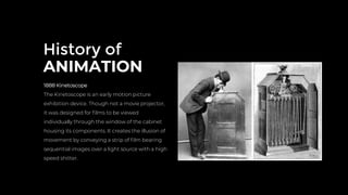 History of
ANIMATION
1888 Kinetoscope
The Kinetoscope is an early motion picture
exhibition device. Though not a movie projector,
it was designed for ﬁlms to be viewed
individually through the window of the cabinet
housing its components. It creates the illusion of
movement by conveying a strip of ﬁlm bearing
sequential images over a light source with a high
speed shitter.
 