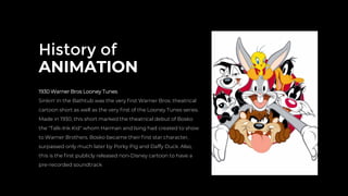 History of
ANIMATION
1930 Warner Bros Looney Tunes
Sinkin' in the Bathtub was the very ﬁrst Warner Bros. theatrical
cartoon short as well as the very ﬁrst of the Looney Tunes series.
Made in 1930, this short marked the theatrical debut of Bosko
the "Talk-Ink Kid" whom Harman and Ising had created to show
to Warner Brothers. Bosko became their ﬁrst star character,
surpassed only much later by Porky Pig and Daffy Duck. Also,
this is the ﬁrst publicly released non-Disney cartoon to have a
pre-recorded soundtrack
 