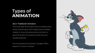 Types of
ANIMATION
2D or “Traditional” Animation
This is the type of animation that is created using
series of drawings or still images that are closely
related, in a two dimensional environment, to
give the illusion of movement when they are
rapidly projected.
It’s entire production process, is largely “effort-
based” or “human initiated”
 