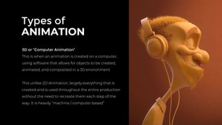 Types of
ANIMATION
3D or “Computer Animation”
This is when an animation is created on a computer,
using software that allows for objects to be created,
animated, and composited in a 3D environment.
This unlike 2D Animation, largely everything that is
created and is used throughout the entire production
without the need to recreate them each step of the
way. It is heavily “machine / computer based”
 