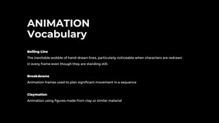 ANIMATION
Vocabulary
Boiling Line
The inevitable wobble of hand-drawn lines, particularly noticeable when characters are redrawn
in every frame even though they are standing still.
Breakdowns
Animation frames used to plan significant movement in a sequence
Claymation
Animation using figures made from clay or similar material
 