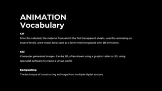 ANIMATION
Vocabulary
Cel
Short for celluloid, the material from which the first transparent sheets, used for animating on
several levels, were made. Now used as a term interchangeable with 2D animation.
CGI
Computer generated images. Can be 2D, often drawn using a graphic tablet or 3D, using
specialist software to create a virtual world.
Compositing
The technique of constructing an image from multiple digital sources.
 