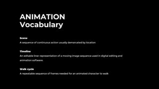 ANIMATION
Vocabulary
Scene
A sequence of continuous action usually demarcated by location
Timeline
An editable liner representation of a moving image sequence used in digital editing and
animation software.
Walk cycle
A repeatable sequence of frames needed for an animated character to walk
 