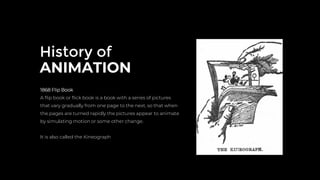 History of
ANIMATION
1868 Flip Book
A ﬂip book or ﬂick book is a book with a series of pictures
that vary gradually from one page to the next, so that when
the pages are turned rapidly the pictures appear to animate
by simulating motion or some other change.
It is also called the Kineograph
 