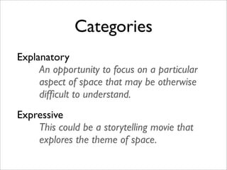 Categories
Explanatory
     An opportunity to focus on a particular
     aspect of space that may be otherwise
     difﬁcult to understand.
Expressive
    This could be a storytelling movie that
    explores the theme of space.
 