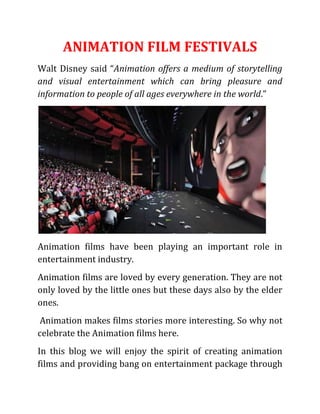 ANIMATION FILM FESTIVALS
Walt Disney said “Animation offers a medium of storytelling
and visual entertainment which can bring pleasure and
information to people of all ages everywhere in the world.”
Animation films have been playing an important role in
entertainment industry.
Animation films are loved by every generation. They are not
only loved by the little ones but these days also by the elder
ones.
Animation makes films stories more interesting. So why not
celebrate the Animation films here.
In this blog we will enjoy the spirit of creating animation
films and providing bang on entertainment package through
 