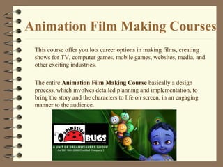 Animation Film Making Courses
This course offer you lots career options in making films, creating
shows for TV, computer games, mobile games, websites, media, and
other exciting industries.
The entire Animation Film Making Course basically a design
process, which involves detailed planning and implementation, to
bring the story and the characters to life on screen, in an engaging
manner to the audience.
 