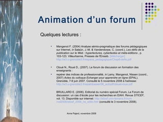 Animation d’un forum Quelques lectures : Mangenot F. (2004) Analyse sémio-pragmatique des forums pédagogiques sur Internet,  in  Salaün, J.-M. & Vandendorpe, C. (coord.),  Les défis de la publication sur le Web : hyperlectures, cybertextes et méta-éditions  , p. 103-123. Villeurbanne, Presses de l'Enssib.  [télécharger]   http://w3.u-grenoble3.fr/ espace_pedagogique /Chap6-defis.pdf   Cloué N., Roué D., (2007). Le forum de discussion en formation des enseignants : repérer des indices de professionnalité,  in  Lamy, Mangenot, Nissen (coord., 2007)  Actes du colloque Echanger pour apprendre en ligne  (EPAL). Grenoble, 7-9 juin 2007. Consulté le 5 novembre 2008 à l'adresse:  http://w3.u-grenoble3.fr/ epal /dossier/06_act/ pdf / clouet-roue.pdf   BRUILLARD E. (2006). Editorial du numéro spécial Forum, Le Forum de discussion: un cas d’école pour les recherches en EIAH. Revue  STICEF , vol. 13. Disponible sur internet:  http:// sticef.univ-lemans.fr / num /vol2006/sticef_2006_ns_edito.htm  (consulté le 3 novembre 2008). 