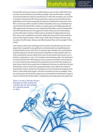 Project Financing 81
There is no way to describe the joy a
filmmaker has when hearing that
a pitched idea has been accepted
by a potential investor
or client!
Personal ilms also do not require outside funding as such, so there will be little need
to create any form of inance presentation package, unless the ilmmaker is seeking
active sponsorship from industry manufacturers to help with secondary costs. (A work-
in-progress showing of the ilm during production may secure sponsorship interest,
depending on the content and quality of production.) Distribution of personal, short
ilms is not an issue either. Usually it is almost impossible not to secure distribution of
some kind with this kind of ilm, whether it is good or bad, as the Web especially will
ofer opportunities of exposure to the independent ilmmaker, as do the independent
short ilm festivals that occur throughout the world. (Check out www.withoutabox.
com for information on these.) Sadly, however, standards of independent personal
ilms seem to be incredibly low so only the really well-conceived and well-made ilms
(such as Victor Navone’s classic, “Alien Song”) really make an impact and have a last-
ing value to the ilmmaker. (Navone was ofered a job at Pixar on the strength of “Alien
Song”!)
Such instances aside, there will always be the need to seriously pitch any short-form
project that is targeted for any signiicant commercial outlet via established profes-
sional distribution routes. Short-form TV specials, high-end Web series, and all games-
targeted productions are the most relevant among these. In these speciic areas, it is
more usual that the investor will be the irst port of call, whether that investor is an in-
dividual, a corporation, or even a TV company’s commissioning editor. The distribution
of commercial short-form ilmmaking is not as crucial to the initiation of the project as
it is in the movie business, being that the production costs of short-form projects are
often far less risky for the investor than in Hollywood. Decisions can often be of the gut
feeling kind, or just an instinct that a proposed project is just right for the market at
that possible moment. Sometimes TV programs can be commissioned simply because
there is a slot to ill and the project is the best of a bad bunch that are available. There
are many reasons why short-form projects are commissioned or funded and a major el-
ement in all of this for the ilmmaker is simply being in the right place at the right time!
 