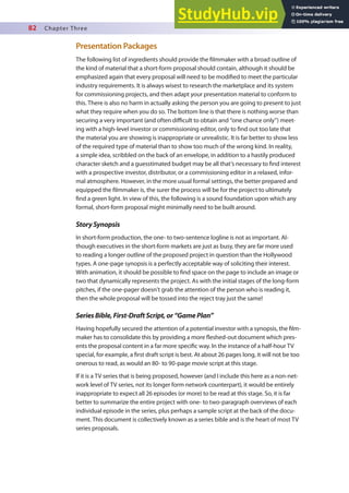 82 Chapter Three
Presentation Packages
The following list of ingredients should provide the ilmmaker with a broad outline of
the kind of material that a short-form proposal should contain, although it should be
emphasized again that every proposal will need to be modiied to meet the particular
industry requirements. It is always wisest to research the marketplace and its system
for commissioning projects, and then adapt your presentation material to conform to
this. There is also no harm in actually asking the person you are going to present to just
what they require when you do so. The bottom line is that there is nothing worse than
securing a very important (and often diicult to obtain and “one chance only”) meet-
ing with a high-level investor or commissioning editor, only to ind out too late that
the material you are showing is inappropriate or unrealistic. It is far better to show less
of the required type of material than to show too much of the wrong kind. In reality,
a simple idea, scribbled on the back of an envelope, in addition to a hastily produced
character sketch and a guesstimated budget may be all that’s necessary to ind interest
with a prospective investor, distributor, or a commissioning editor in a relaxed, infor-
mal atmosphere. However, in the more usual formal settings, the better prepared and
equipped the ilmmaker is, the surer the process will be for the project to ultimately
ind a green light. In view of this, the following is a sound foundation upon which any
formal, short-form proposal might minimally need to be built around.
StorySynopsis
In short-form production, the one- to two-sentence logline is not as important. Al-
though executives in the short-form markets are just as busy, they are far more used
to reading a longer outline of the proposed project in question than the Hollywood
types. A one-page synopsis is a perfectly acceptable way of soliciting their interest.
With animation, it should be possible to ind space on the page to include an image or
two that dynamically represents the project. As with the initial stages of the long-form
pitches, if the one-pager doesn’t grab the attention of the person who is reading it,
then the whole proposal will be tossed into the reject tray just the same!
SeriesBible,First-DraftScript,or“GamePlan”
Having hopefully secured the attention of a potential investor with a synopsis, the ilm-
maker has to consolidate this by providing a more leshed-out document which pres-
ents the proposal content in a far more speciic way. In the instance of a half-hour TV
special, for example, a irst draft script is best. At about 26 pages long, it will not be too
onerous to read, as would an 80- to 90-page movie script at this stage.
If it is a TV series that is being proposed, however (and I include this here as a non-net-
work level of TV series, not its longer form network counterpart), it would be entirely
inappropriate to expect all 26 episodes (or more) to be read at this stage. So, it is far
better to summarize the entire project with one- to two-paragraph overviews of each
individual episode in the series, plus perhaps a sample script at the back of the docu-
ment. This document is collectively known as a series bible and is the heart of most TV
series proposals.
 