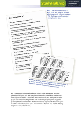 Project Financing 83
For a game proposal, a conventional story script is not as important as an overall
game plan. The game plan efectively describes how the game is to be played, how it
is broadly structured, the nature of the characters involved, and the objectives of the
players who are playing the game. The only traditionally scripted part of any game
plan might be the cinematics, the short animated story sequences that open the game
or link the various levels of the game. The cinematic is therefore very capable of being
scripted in a conventional sense.
When I have a new idea, I tend to
write it out as it comes to me, then
edit it down until it fits on one page.
This distilling process focuses and
strengthens the idea.
I find that scripting specific sequences (once the entire idea is
structured and blocked in solidly) focuses the idea until it
flows more naturally from sequence to sequence.
 