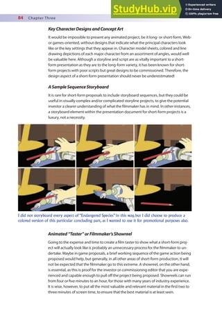 84 Chapter Three
KeyCharacterDesignsandConceptArt
It would be impossible to present any animated project, be it long- or short-form, Web-
or games-oriented, without designs that indicate what the principal characters look
like or the key settings that they appear in. Character model sheets, colored and line
drawing depictions of each major character from an assortment of angles, would well
be valuable here. Although a storyline and script are as vitally important to a short-
form presentation as they are to the long-form variety, it has been known for short-
form projects with poor scripts but great designs to be commissioned. Therefore, the
design aspect of a short-form presentation should never be underestimated!
ASampleSequenceStoryboard
It is rare for short-form proposals to include storyboard sequences, but they could be
useful in visually complex and/or complicated storyline projects, to give the potential
investor a clearer understanding of what the ilmmaker has in mind. In other instances,
a storyboard element within the presentation document for short-form projects is a
luxury, not a necessity.
I did not storyboard every aspect of “Endangered Species” in this way, but I did choose to produce a
colored version of this particular concluding part, as I wanted to use it for promotional purposes also.
Animated“Taster”orFilmmaker’sShowreel
Going to the expense and time to create a ilm taster to show what a short-form proj-
ect will actually look like is probably an unnecessary process for the ilmmaker to un-
dertake. Maybe in game proposals, a brief working sequence of the game action being
proposed would help, but generally, in all other areas of short-form production, it will
not be expected that the ilmmaker go to this extreme. A showreel, on the other hand,
is essential, as this is proof for the investor or commissioning editor that you are expe-
rienced and capable enough to pull of the project being proposed. Showreels can run
from four or ive minutes to an hour, for those with many years of industry experience.
It is wise, however, to put all the most valuable and relevant material in the irst two to
three minutes of screen time, to ensure that the best material is at least seen.
 