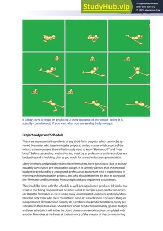 Project Financing 85
It always pays to invest in producing a short sequence of the project before it is
actually commissioned, if you want what you are seeking badly enough.
ProjectBudgetandSchedule
These are two essential ingredients of any short-form proposal which cannot be ig-
nored. No matter who is reviewing the proposal, and no matter which aspect of the
industry they represent, they will ultimately want to know “How much?” and “How
long?” before proceeding any further. You must be as professional and meticulous in a
budgeting and scheduling plan as you would for any other business presentation.
Many investors, and probably many more ilmmakers, have gone broke due to an inad-
equately constructed pre-production budget. It is strongly advised that the proposal
budget be produced by a recognized, professional accountant who is experienced in
working on ilm production projects, and who should therefore be able to safeguard
the ilmmaker and his investor from unexpected and unplanned occurrences.
This should be done with the schedule as well. An experienced producer (of similar ma-
terial to that being proposed) will be more suited to compile a safe production sched-
ule than the ilmmaker, as here too lie many unanticipated unknowns and impondera-
bles that only those who have “been there, done it” will anticipate. The worst thing an
inexperienced ilmmaker can possibly do is embark on a production that is poorly pro-
vided for in these two areas. Should their whole production ultimately go over budget
and over schedule, it will either be closed down unceremoniously or completed with
another ilmmaker at the helm, at the insistence of the investor of the commissioning
 