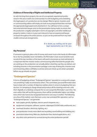 Project Financing 87
EvidenceofOwnershipofRightsandIntellectualProperty
As with the long-form projects, the use of a recognized, experienced profes-
sional in this area is both wise and essential. As with budgeting and scheduling,
the legal aspects of a production are too danger-illed to ignore. Investors and/
or commissioning editors will simply not look at any proposal that does not have
the appropriate legal paperwork attached to it. You will have to hire a compe-
tent entertainment lawyer, prior to the presentation being made, to ensure that
the production is legally watertight in terms of copyrights and other intellectual
property matters. It also is in your own interest to have an experienced lawyer
on board throughout the entire process, so you can be protected from any inad-
visable contractual arrangements.
If in doubt, say nothing and let your
legal representative say it for you.
KeyPersonnel
If someone is going to place a lot of money and career trust in the hands of a ilmmaker
he or she has probably never met before, the ilmmaker’s track record (and the track
record of the key members of the team) will need to be proven as tried and tested. It
is important that the investor and/or commissioning editor feel that the people who
are working on the production can actually deliver what they say they can deliver, and
including resumes in the presentation package is one way of doing this. Investors and
commissioning editors will likely scrutinize (and even check up on) what is provided
before any go-aheads are given.
“Endangered Species”
In terms of budgeting at least, “Endangered Species” operated on a wing and a prayer,
not something I really recommend to others. The committed, personal ilmmaker does
have to deal with a number of objective realities when it comes to budgeting their pro-
duction. It is tempting to charge ahead and produce all the drawings and even color
them digitally on a desktop computer for no cost except the ilmmaker’s own time. Yet,
even within that self-sacriicing process, there will be considerable higher cost obliga-
tions which also have to be recognized and met in one way or another. The following
are a few of the realistic costs that even a one-man animated ilm operation, such as
“Endangered Species,” can generate:
n tools (paper, pencils, lightbox, electric pencil sharpener, etc.)
n equipment (computer, software, scanner, videotape/CD/DVD disks and burner, etc.)
n overhead (location, electricity, lighting, etc.)
n post production (music/voice talent and recording, sound editing and dubbing, etc.)
n promotion/advertising (Web site, distribution fees, festival applications, etc.)
n any other costs pertinent to survival during the entire production period!
 