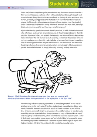 88 Chapter Three
These and other costs will always be present when any ilmmaker attempts to make a
ilm. Some will be easily available, others will have to be found through struggle and
resourcefulness. Many of the costs can be reduced by sharing facilities with other ilm-
makers, or else by asking professional studios to loan equipment and services in ex-
change for ilm credits of future payments/work ofered. Indeed, even the dreaded
credit card can be a friend of the needy ilmmaker, at least in the short-term, although
this is not recommended for anything but a small emergency!
Apart from industry sponsorship, there are local, national, or even international bodies
who ofer loans under certain circumstances and all should be considered by the inde-
pendent ilmmaker. In fact, it is actually the ingenuity and resourcefulness of the imagi-
native ilmmaker that will triumph over all adversity. Sometimes, the greatest ilms are
not necessarily the ones that critics acknowledge as being so, but they are instead the
ones that simply get inished, despite all the setbacks and deiciencies the ilmmaker
faced in production. Overcoming such adversity is as much a part of being an accom-
plished animated ilmmaker as simply producing stunning, moving animation.
So many failed filmmakers live to rue the day when they were not prepared with
adequate pitch material when finding themselves in the “right place at the right time”!
From the very outset I was totally committed to completing this ilm, in one way or
another, come hell or high water. Therefore, budgeting or especially scheduling were
never issues I felt the need to confront. It would be clearly pointless to put artiicial
time strictures on myself, simply to convince me it would be inished by a certain date,
especially with the severely limited time and resources I was subject to. I know myself
well enough by now to know that, when committed to a speciic objective, I am a total-
ly dedicated, hard working (some would say “workaholic”) kind of person who would
not let things slip. I have never missed a deadline or gone over budget in my life and I
had no intention of letting things slip with this heartfelt personal project.
 