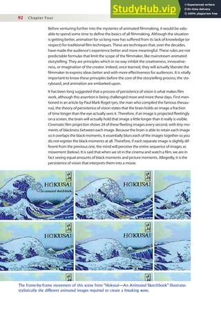 92 Chapter Four
Before venturing further into the mysteries of animated ilmmaking, it would be valu-
able to spend some time to deine the basics of all ilmmaking. Although the situation
is getting better, animation for so long now has sufered from its lack of knowledge (or
respect) for traditional ilm techniques. These are techniques that, over the decades,
have made the audience’s experience better and more meaningful. These rules are not
predictable formulas that limit the scope of the ilmmaker, like mainstream animated
storytelling. They are principles which in no way inhibit the creativeness, innovative-
ness, or imagination of the creator. Indeed, once learned, they will actually liberate the
ilmmaker to express ideas better and with more efectiveness for audiences. It is vitally
important to know these principles before the core of the storytelling process, the sto-
ryboard, and animation are embarked upon.
It has been long suggested that a process of persistence of vision is what makes ilm
work, although this assertion is being challenged more and more these days. First men-
tioned in an article by Paul Mark Roget (yes, the man who compiled the famous thesau-
rus), the theory of persistence of vision states that the brain holds an image a fraction
of time longer than the eye actually sees it. Therefore, if an image is projected leetingly
on a screen, the brain will actually hold that image a little longer than it really is visible.
Cinematic ilm projection shows 24 of these leeting images every second, with tiny mo-
ments of blackness between each image. Because the brain is able to retain each image
so it overlaps the black moments, it essentially blurs each of the images together so you
do not register the black moments at all. Therefore, if each separate image is slightly dif-
ferent from the previous one, the mind will perceive the entire sequence of images as
movement (below). It is said that when we sit in the cinema and watch a ilm, we are in
fact seeing equal amounts of black moments and picture moments. Allegedly, it is the
persistence of vision that interprets them into a movie.
The frame-by-frame movement of this scene from “Hokusai—An Animated Sketchbook” illustrates
stylistically the different animated images required to create a breaking wave.
 