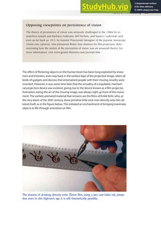 Rules of Filmmaking 93
Opposing viewpoints on persistence of vision
The theory of persistence of vision was seriously challenged in the 1980s by re-
searchers Joseph and Barbara Anderson, Bill Nichols, and Susan J. Lederman and,
even as far back as 1913, by Kasimir Proszynski (designer of the popular Aeroscope
35mm cine camera), who pioneered flicker-less shutters for film projectors, dem-
onstrating how the notion of the perception of vision was an unsound theory. For
more information, visit www.grand-illusions.com/percept.htm.
The efect of lickering objects on the human brain has been long exploited by show-
men and tricksters, even way back in the earliest days of the projected image, when all
kinds of gadgets and devices that entertained people with their moving novelty were
invented. However, it was some time later that the actuality of a regulated, mechani-
cal projection device was evolved, giving rise to the device known as a ilm projector.
Animation, being the art of the moving image, was always right up front of this move-
ment. The earliest animated material that remains are the ilms of Emile Kohl, who, at
the very dawn of the 20th century, drew primitive little stick men directly onto the cel-
luloid itself, as in the igure below. This initiated an enchantment of bringing inanimate
objects to life through animation on ilm.
The process of drawing directly onto 35mm film, using a pen and India ink, shows
that even in this high-tech age it is still theoretically possible.
 