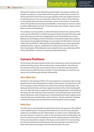 94 Chapter Four
Although the earliest movies ofered fascinating insights into popular novelties and
people’s everyday lives, it took a little while for popular creative drama to evolve. Au-
diences did stand in line for hours just to get a glimpse of the new magical art form in
its early day, but soon more was required to maintain their interest. Serious ilmmak-
ers very quickly discovered that just pointing a camera in the direction of a dramatic
scene and recording it was boring and predictable, so they began to move the camera
to capture difering points of view. This proved to give more variation, impact, and em-
phasis to what was being ilmed.
This variation in camera position, as well as the distance between the camera and the
actors, gave the ilmmaker an entirely new range of options through which they could
paint more expressive and more engaging ilms. Soon, the development of sound,
lighting, lens technology, and other innovations increased the range of these options,
and computer-based, digital technology now even allows the ilmmaker to transcend
reality with special efects. Ultimately there will probably be even cloned, genetically
engineered actors, creatures, and performers to absorb and entertain us. But even
then, the principles of ilmmaking that were evolved in those very earliest days of ilm
history will still have a relevance in inspiring and absorbing stories.
Camera Positions
The irst thing a ilmmaker should consider when interpreting a script is the placement
and framing of the camera. There are three basic camera positions—the wide shot,
the mid shot, and the close-up. Secondary to these are the ultra-wide shot and the
extreme close-up. With these basic concepts in mind, a ilmmaker can transform a se-
quence into something quite dramatic and powerful.
Ultra-Wide Shot
Sometimes, in the opening of a ilm or of a new sequence, it is necessary to give an exag-
gerated sense of scale and proportion in relation to the character. The opening of a west-
ern, for example, is more impressive if we see the main character riding through a vast
landscape of prairie, forests, and snow-capped mountains as if he or she is barely signii-
cant. In an ultra-wide shot, we experience the character being dwarfed, or dominated, by
the setting. The ultra-wide shot is best witnessed in some of the great epic movies of the
director David Lean, where his igures were so dominated by their wide, ranging environ-
ment that they were sometimes like a speck on the lens. The ultra-wide shot is therefore
a relating shot of great scale and dimension (see the top photo on the next page).
Wide Shot
The wide shot is, conventionally, the opening shot of any new sequence, often deined
as the establishing shot. The purpose of the wide shot is to set the scene, giving the
audience an immediate overview of the location, its content, and its relationship with
the main character, or characters, within it. This is the reason why most ilmmakers will
favor the wide shot as their establishing shot for the opening sequence of their ilm, or
for any new setup within a sequence that requires a new location. For most openings,
the wide shot should be the preferred shot, but some openings or transitions work
better with mystery and intrigue, which the wide shot does not create.
 