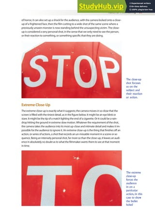 Rules of Filmmaking 97
of horror, it can also set up a shock for the audience, with the camera locked onto a close-
up of a frightened face, then the ilm cutting to a wide shot of the same scene where a
previously unseen monster is now standing behind the unsuspecting victim. The close-
up is considered a very personal shot, in the sense that we only need to see the person,
or their reaction to something, or something speciic that they are doing.
The close-up
shot focuses
us on the
subject and
their reaction
or action.
The extreme
close-up
forces the
audience
in on a
particular
action, in this
case to show
the bullet
holes!
Extreme Close-Up
The extreme close-up is exactly what it suggests; the camera moves in so close that the
screen is illed with the tiniest detail, as in the igure below. It might be an eye blink or
stare. It might be the tip of a match lighting the end of a cigarette. Or it could be a rain-
drop hitting the ground in extreme slow motion. Whatever the requirement of the shot,
the camera takes the audience into its most up-close and intimate detail and makes it im-
possible for the audience to ignore it. An extreme close-up is the thing that inishes of an
action, or series of actions, a shot that records an un-missable moment in a scene or se-
quence. Being an intensely personal shot, far more so than the close-up, it leaves an audi-
ence in absolutely no doubt as to what the ilmmaker wants them to see at that moment
in time.
 