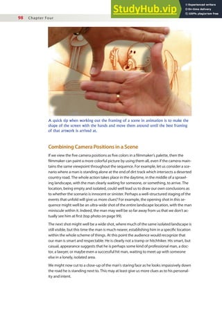 98 Chapter Four
Combining Camera Positions in a Scene
If we view the ive camera positions as ive colors in a ilmmaker’s palette, then the
ilmmaker can paint a more colorful picture by using them all, even if the camera main-
tains the same viewpoint throughout the sequence. For example, let us consider a sce-
nario where a man is standing alone at the end of dirt track which intersects a deserted
country road. The whole action takes place in the daytime, in the middle of a sprawl-
ing landscape, with the man clearly waiting for someone, or something, to arrive. The
location, being empty and isolated, could well lead us to draw our own conclusions as
to whether the scenario is innocent or sinister. Perhaps a well-structured staging of the
events that unfold will give us more clues? For example, the opening shot in this se-
quence might well be an ultra-wide shot of the entire landscape location, with the man
miniscule within it. Indeed, the man may well be so far away from us that we don’t ac-
tually see him at irst (top photo on page 99).
The next shot might well be a wide shot, where much of the same isolated landscape is
still visible, but this time the man is much nearer, establishing him in a speciic location
within the whole scheme of things. At this point the audience would recognize that
our man is smart and respectable. He is clearly not a tramp or hitchhiker. His smart, but
casual, appearance suggests that he is perhaps some kind of professional man, a doc-
tor, a lawyer, or maybe even a successful hit man, waiting to meet up with someone
else in a lonely, isolated area.
We might now cut to a close-up of the man’s staring face as he looks impassively down
the road he is standing next to. This may at least give us more clues as to his personal-
ity and intent.
A quick tip when working out the framing of a scene in animation is to make the
shape of the screen with the hands and move them around until the best framing
of that artwork is arrived at.
 