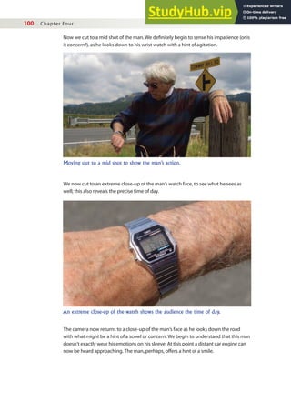 100 Chapter Four
Now we cut to a mid shot of the man. We deinitely begin to sense his impatience (or is
it concern?), as he looks down to his wrist watch with a hint of agitation.
Moving out to a mid shot to show the man’s action.
An extreme close-up of the watch shows the audience the time of day.
We now cut to an extreme close-up of the man’s watch face, to see what he sees as
well; this also reveals the precise time of day.
The camera now returns to a close-up of the man’s face as he looks down the road
with what might be a hint of a scowl or concern. We begin to understand that this man
doesn’t exactly wear his emotions on his sleeve. At this point a distant car engine can
now be heard approaching. The man, perhaps, ofers a hint of a smile.
 