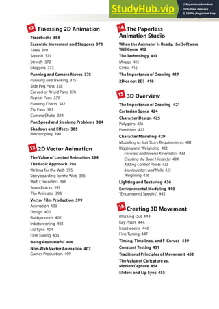 Contents xi
Finessing 2D Animation
Tracebacks 368
Eccentric Movement and Staggers 370
Takes 370
Squash 371
Stretch 372
Staggers 373
Panning and Camera Moves 375
Panning and Tracking 375
Side Peg Pans 378
Curved or Arced Pans 378
Repeat Pans 379
Panning Charts 382
Zip Pans 383
Camera Shake 384
Pan Speed and Strobing Problems 384
Shadows and Efects 385
Rotoscoping 390
2D Vector Animation
The Value of Limited Animation 394
The Basic Approach 394
Writing for the Web 395
Storyboarding for the Web 396
Web Characters 396
Soundtracks 397
The Animatic 398
Vector Film Production 399
Animation 400
Design 400
Backgrounds 402
Inbetweening 403
Lip Sync 404
Fine Tuning 405
Being Resourceful 406
Non-Web Vector Animation 407
Games Production 409
The Paperless
Animation Studio
When the Animator Is Ready, the Software
Will Come 412
The Technology 413
Mirage 415
Cintiq 416
The Importance of Drawing 417
2D or not 2D? 418
3D Overview
The Importance of Drawing 421
Cartesian Space 424
Character Design 425
Polygons 426
Primitives 427
Character Modeling 429
Modeling to Suit Story Requirements 431
Rigging and Weighting 432
Forward and Inverse Kinematics 433
Creating the Bone Hierarchy 434
Adding Control Points 435
Manipulators and Nulls 435
Weighting 436
Lighting and Texturing 436
Environmental Modeling 440
“Endangered Species” 442
Creating 3D Movement
Blocking Out 444
Key Poses 444
Inbetweens 446
Fine Tuning 447
Timing, Timelines, and F-Curves 449
Constant Testing 451
Traditional Principles of Movement 452
The Value of Caricature vs.
Motion Capture 454
Sliders and Lip Sync 455
12
13
14
16
15
 