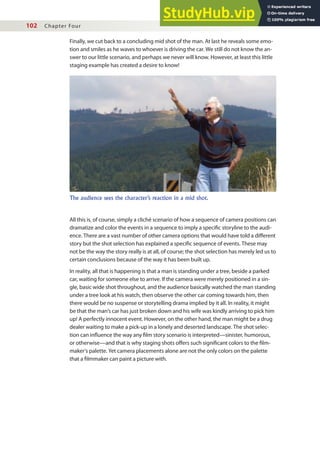 102 Chapter Four
Finally, we cut back to a concluding mid shot of the man. At last he reveals some emo-
tion and smiles as he waves to whoever is driving the car. We still do not know the an-
swer to our little scenario, and perhaps we never will know. However, at least this little
staging example has created a desire to know!
All this is, of course, simply a cliché scenario of how a sequence of camera positions can
dramatize and color the events in a sequence to imply a speciic storyline to the audi-
ence. There are a vast number of other camera options that would have told a diferent
story but the shot selection has explained a speciic sequence of events. These may
not be the way the story really is at all, of course; the shot selection has merely led us to
certain conclusions because of the way it has been built up.
In reality, all that is happening is that a man is standing under a tree, beside a parked
car, waiting for someone else to arrive. If the camera were merely positioned in a sin-
gle, basic wide shot throughout, and the audience basically watched the man standing
under a tree look at his watch, then observe the other car coming towards him, then
there would be no suspense or storytelling drama implied by it all. In reality, it might
be that the man’s car has just broken down and his wife was kindly arriving to pick him
up! A perfectly innocent event. However, on the other hand, the man might be a drug
dealer waiting to make a pick-up in a lonely and deserted landscape. The shot selec-
tion can inluence the way any ilm story scenario is interpreted—sinister, humorous,
or otherwise—and that is why staging shots ofers such signiicant colors to the ilm-
maker’s palette. Yet camera placements alone are not the only colors on the palette
that a ilmmaker can paint a picture with.
The audience sees the character’s reaction in a mid shot.
 