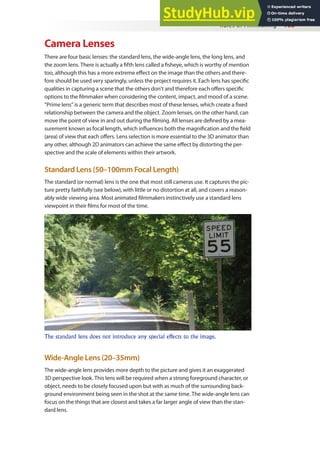 Rules of Filmmaking 103
Camera Lenses
There are four basic lenses: the standard lens, the wide-angle lens, the long lens, and
the zoom lens. There is actually a ifth lens called a isheye, which is worthy of mention
too, although this has a more extreme efect on the image than the others and there-
fore should be used very sparingly, unless the project requires it. Each lens has speciic
qualities in capturing a scene that the others don’t and therefore each ofers speciic
options to the ilmmaker when considering the content, impact, and mood of a scene.
“Prime lens” is a generic term that describes most of these lenses, which create a ixed
relationship between the camera and the object. Zoom lenses, on the other hand, can
move the point of view in and out during the ilming. All lenses are deined by a mea-
surement known as focal length, which inluences both the magniication and the ield
(area) of view that each ofers. Lens selection is more essential to the 3D animator than
any other, although 2D animators can achieve the same efect by distorting the per-
spective and the scale of elements within their artwork.
Standard Lens (50–100mm Focal Length)
The standard (or normal) lens is the one that most still cameras use. It captures the pic-
ture pretty faithfully (see below), with little or no distortion at all, and covers a reason-
ably wide viewing area. Most animated ilmmakers instinctively use a standard lens
viewpoint in their ilms for most of the time.
The standard lens does not introduce any special effects to the image.
Wide-Angle Lens (20–35mm)
The wide-angle lens provides more depth to the picture and gives it an exaggerated
3D perspective look. This lens will be required when a strong foreground character, or
object, needs to be closely focused upon but with as much of the surrounding back-
ground environment being seen in the shot at the same time. The wide-angle lens can
focus on the things that are closest and takes a far larger angle of view than the stan-
dard lens.
 